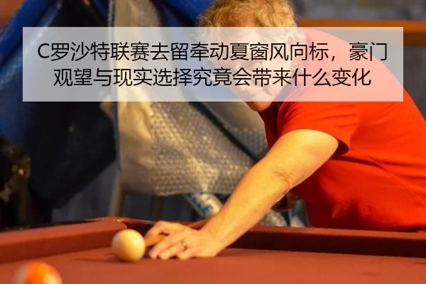 C罗沙特联赛去留牵动夏窗风向标，豪门观望与现实选择究竟会带来什么变化